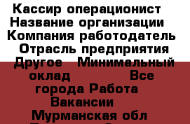 Кассир-операционист › Название организации ­ Компания-работодатель › Отрасль предприятия ­ Другое › Минимальный оклад ­ 15 000 - Все города Работа » Вакансии   . Мурманская обл.,Полярные Зори г.